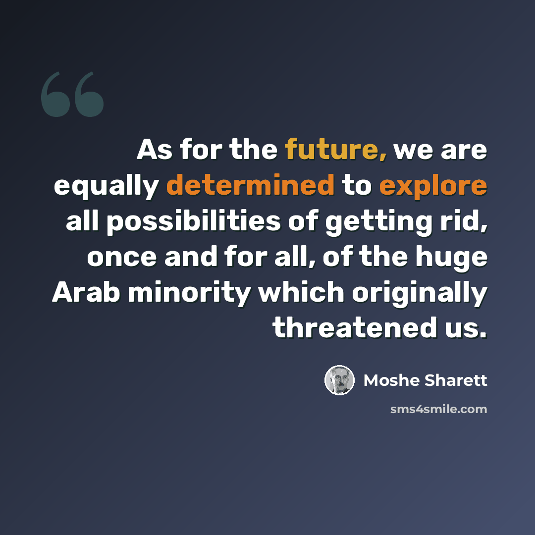 “As for the future, we are equally determined to explore all possibilities of getting rid, once and for all, of the huge Arab minority which originally threatened us.” quote by Moshe Sharett