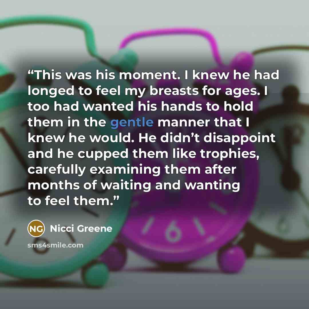 “This was his moment. I knew he had longed to feel my breasts for ages. I too had wanted his hands to hold them in the gentle manner that I knew he would. He didn’t disappoint and he cupped them like trophies, carefully examining them after months of waiting and wanting to feel them.” quote by Nicci Greene