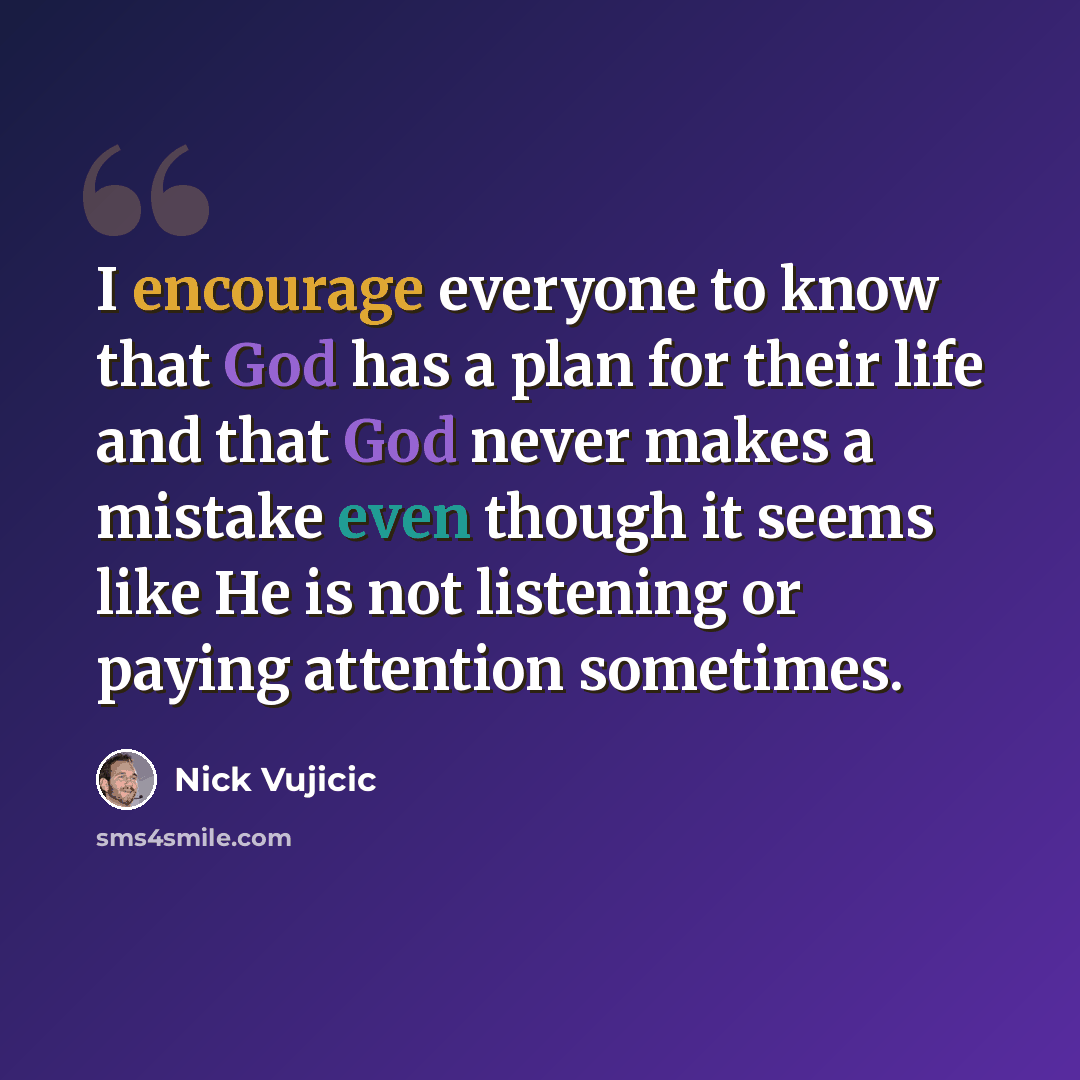 “I encourage everyone to know that God has a plan for their life and that God never makes a mistake even though it seems like He is not listening or paying attention sometimes.” quote by Nick Vujicic