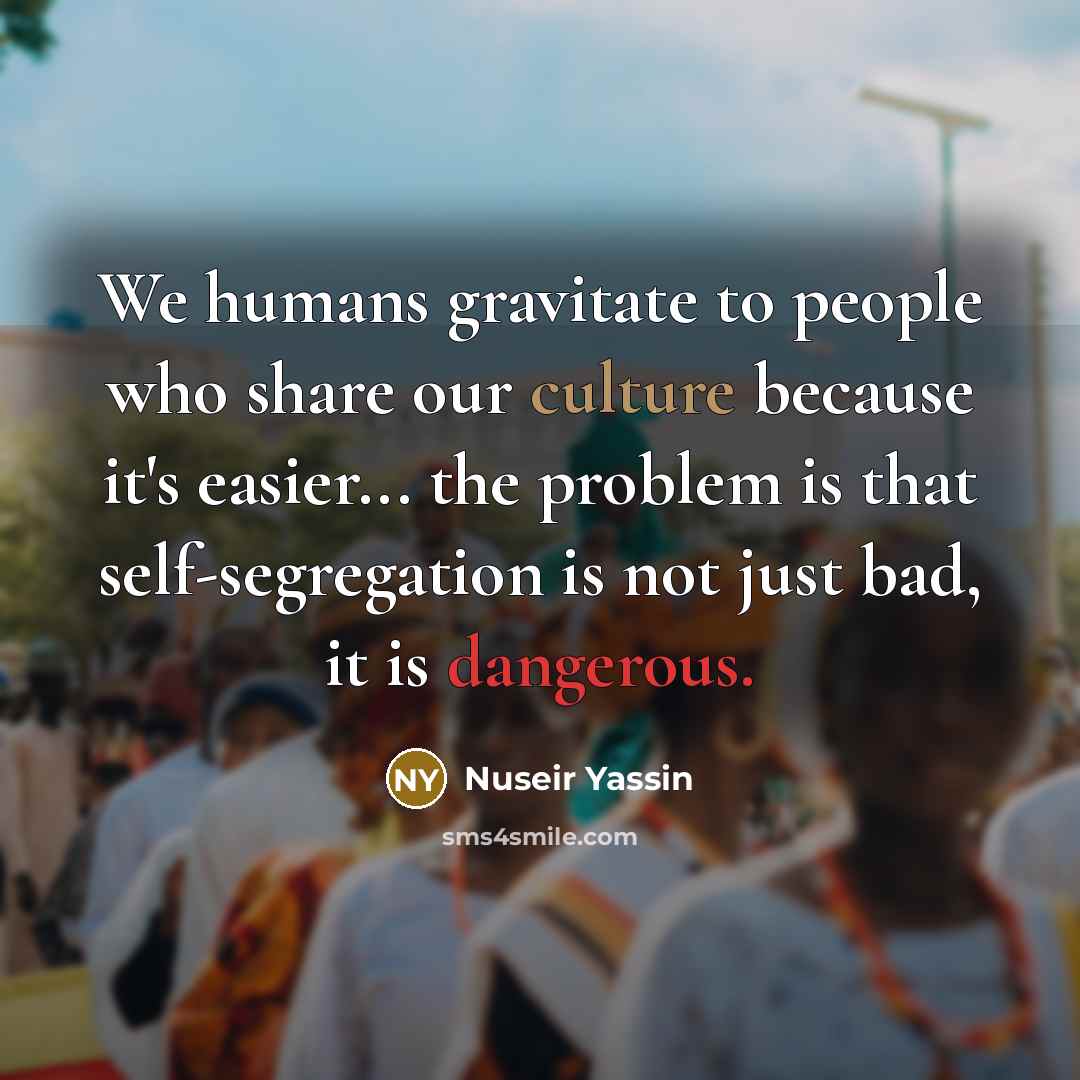 “We humans gravitate to people who share our culture because it's easier... the problem is that self-segregation is not just bad, it is dangerous.” quote by Nuseir Yassin