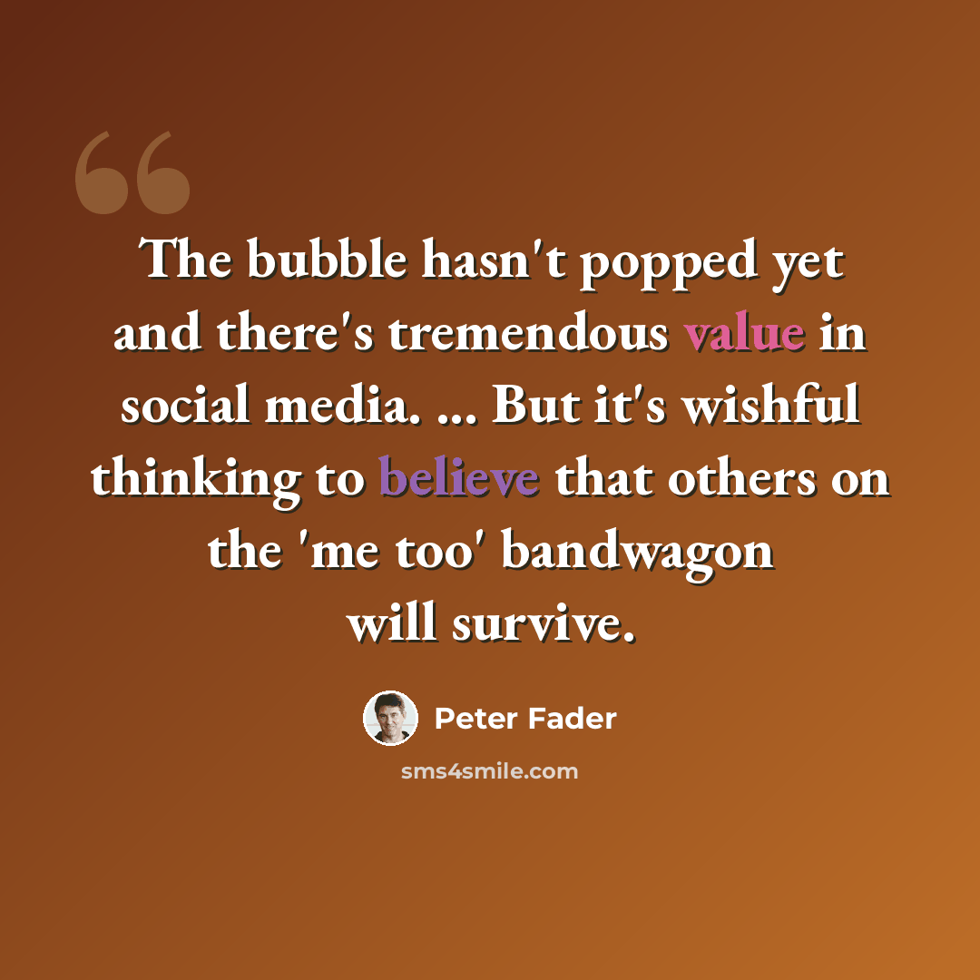 “The bubble hasn't popped yet and there's tremendous value in social media. ... But it's wishful thinking to believe that others on the 'me too' bandwagon will survive.” quote by Peter Fader