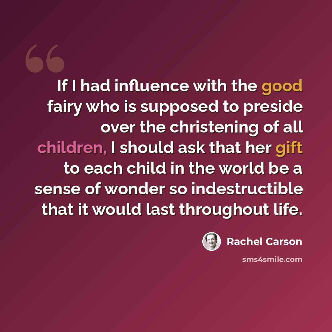 “If I had influence with the good fairy who is supposed to preside over the christening of all children, I should ask that her gift to each child in the world be a sense of wonder so indestructible that it would last throughout life.” quote by Rachel Carson