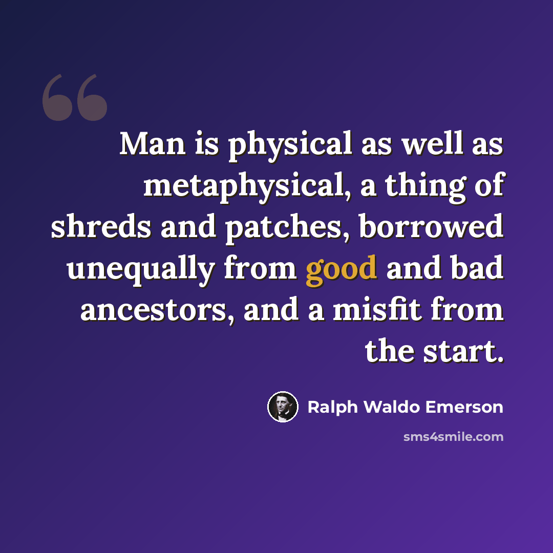“Man is physical as well as metaphysical, a thing of shreds and patches, borrowed unequally from good and bad ancestors, and a misfit from the start.” quote by Ralph Waldo Emerson