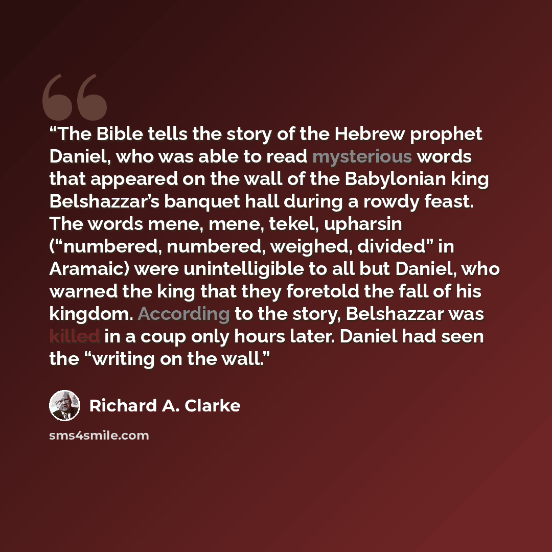 “The Bible tells the story of the Hebrew prophet Daniel, who was able to read mysterious words that appeared on the wall of the Babylonian king Belshazzar’s banquet hall during a rowdy feast. The words mene, mene, tekel, upharsin (“numbered, numbered, weighed, divided” in Aramaic) were…” quote by Richard A. Clarke