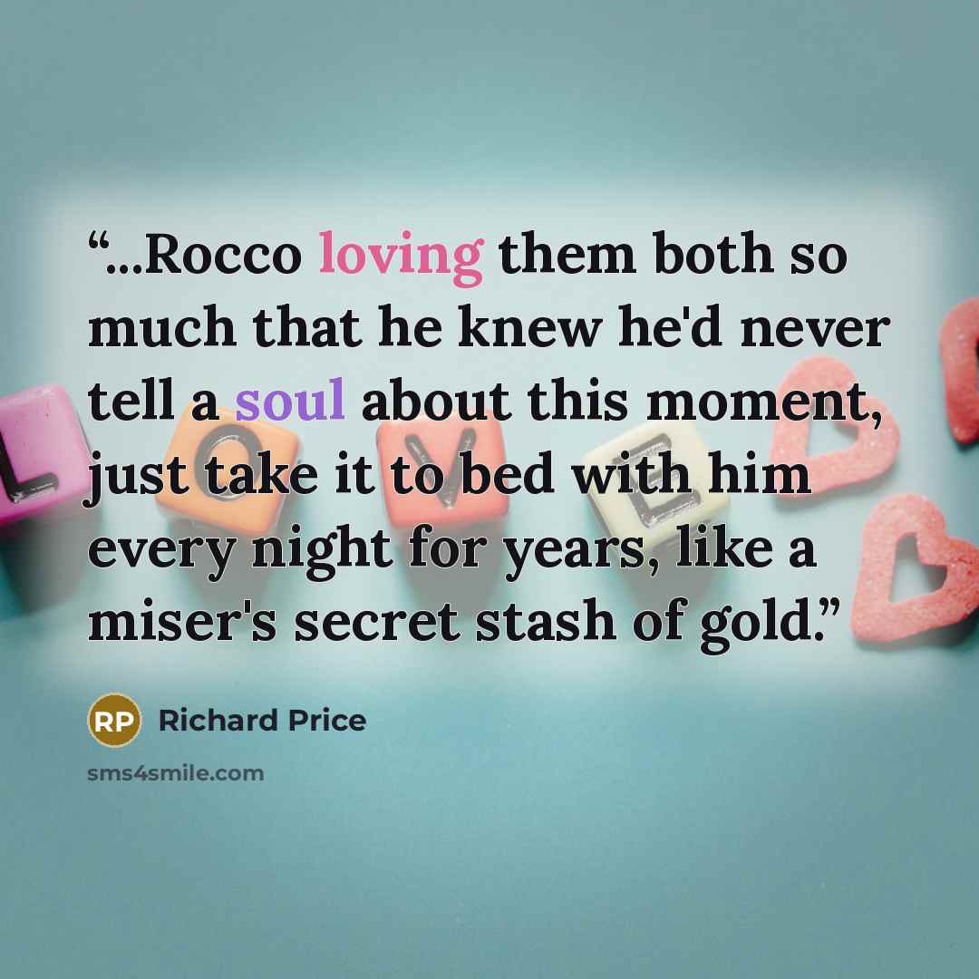 “...Rocco loving them both so much that he knew he'd never tell a soul about this moment, just take it to bed with him every night for years, like a miser's secret stash of gold.” quote by Richard Price