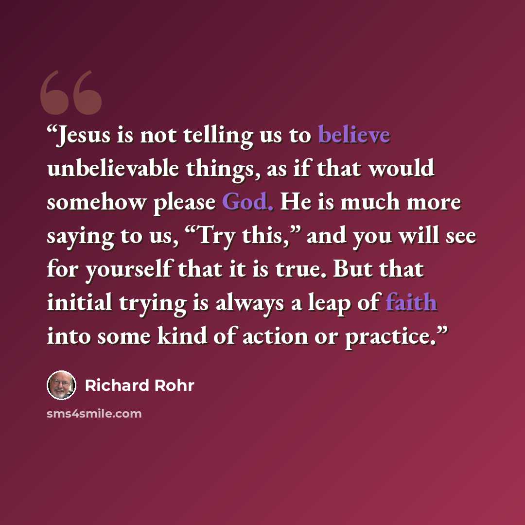 “Jesus is not telling us to believe unbelievable things, as if that would somehow please God. He is much more saying to us, “Try this,” and you will see for yourself that it is true. But that initial trying is always a leap of faith into some kind of action or practice.” quote by Richard Rohr