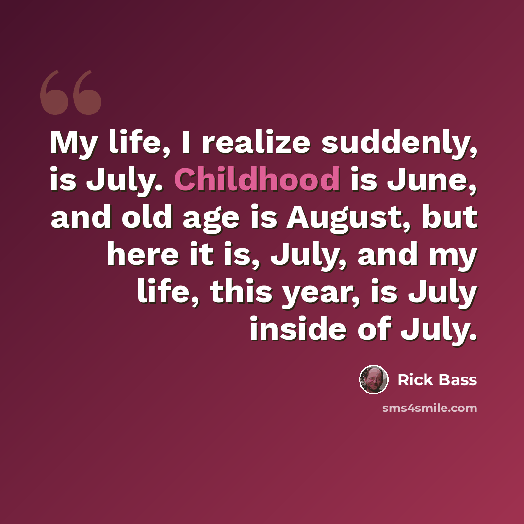 “My life, I realize suddenly, is July. Childhood is June, and old age is August, but here it is, July, and my life, this year, is July inside of July.” quote by Rick Bass