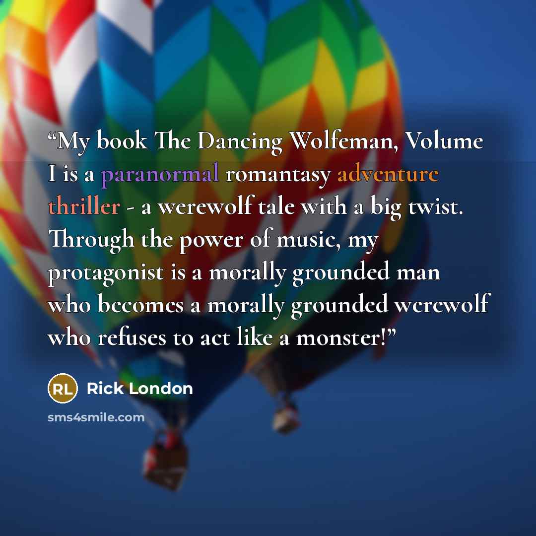 “My book The Dancing Wolfeman, Volume I is a paranormal romantasy adventure thriller - a werewolf tale with a big twist. Through the power of music, my protagonist is a morally grounded man who becomes a morally grounded werewolf who refuses to act like a monster!” quote by Rick London
