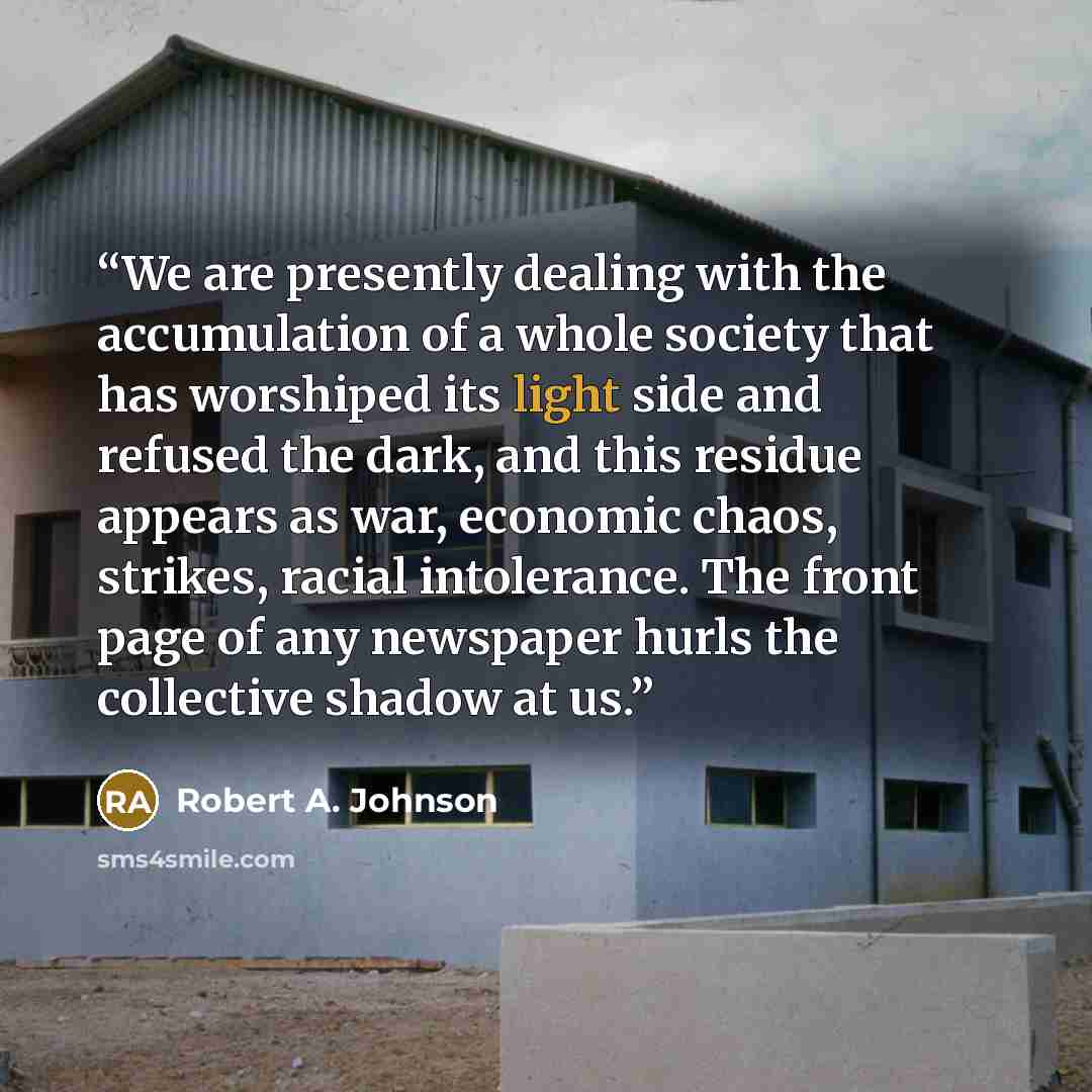 “We are presently dealing with the accumulation of a whole society that has worshiped its light side and refused the dark, and this residue appears as war, economic chaos, strikes, racial intolerance. The front page of any newspaper hurls the collective shadow at us.” quote by Robert A. Johnson