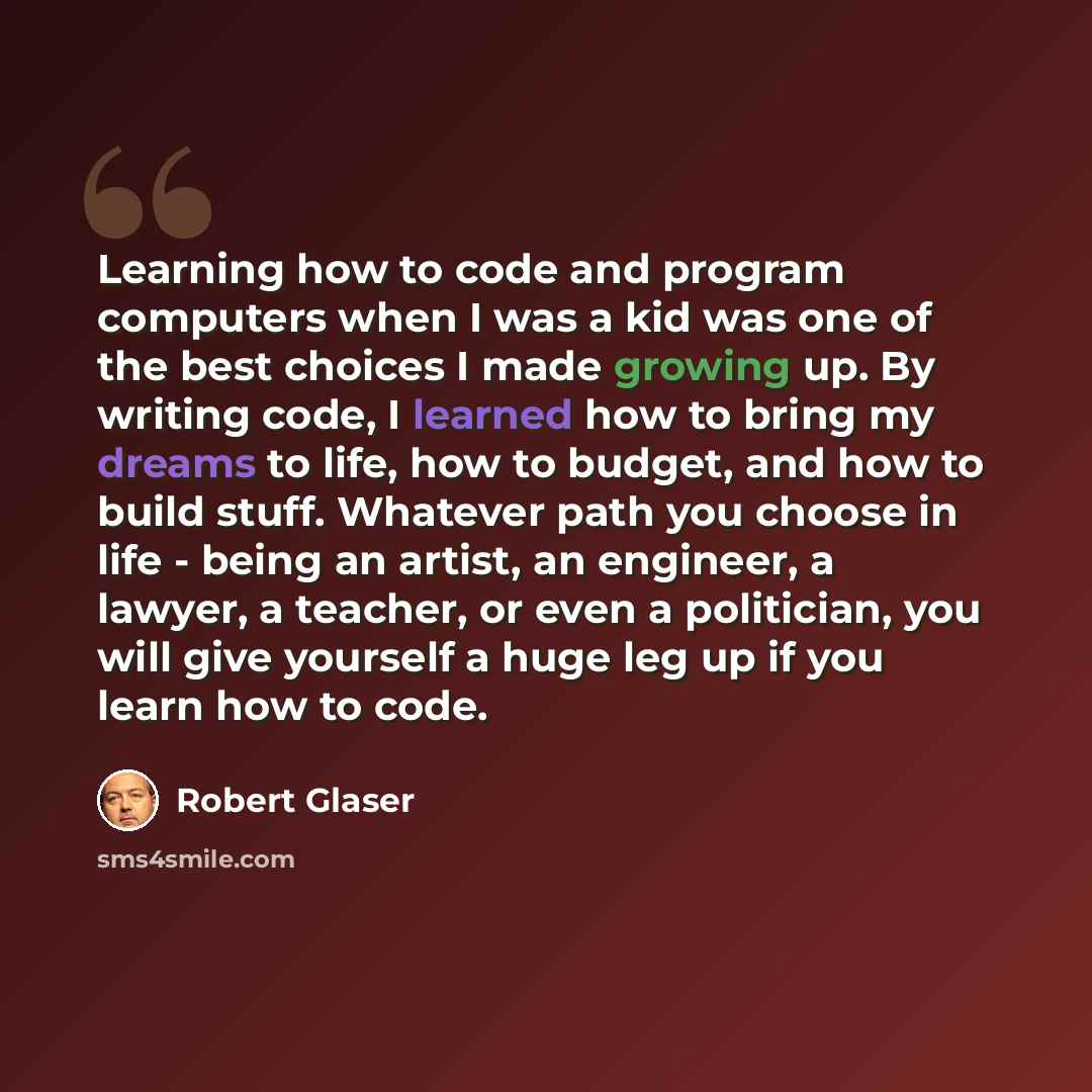 “Learning how to code and program computers when I was a kid was one of the best choices I made growing up. By writing code, I learned how to bring my dreams to life, how to budget, and how to build stuff. Whatever path you choose in life - being an artist, an engineer, a lawyer, a teacher, or even…” quote by Robert Glaser