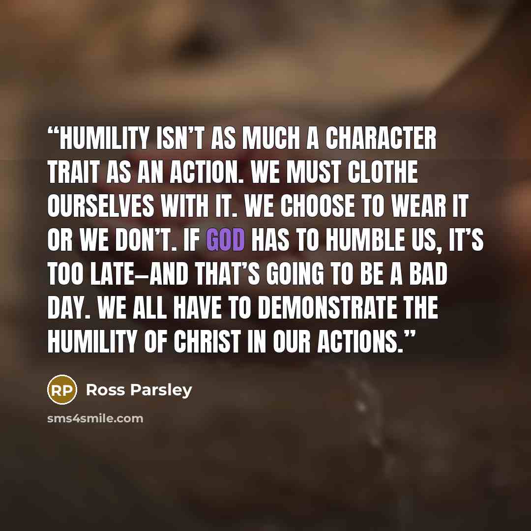 “Humility isn’t as much a character trait as an action. We must clothe ourselves with it. We choose to wear it or we don’t. If God has to humble us, it’s too late—and that’s going to be a bad day. We all have to demonstrate the humility of Christ in our actions.” quote by Ross Parsley