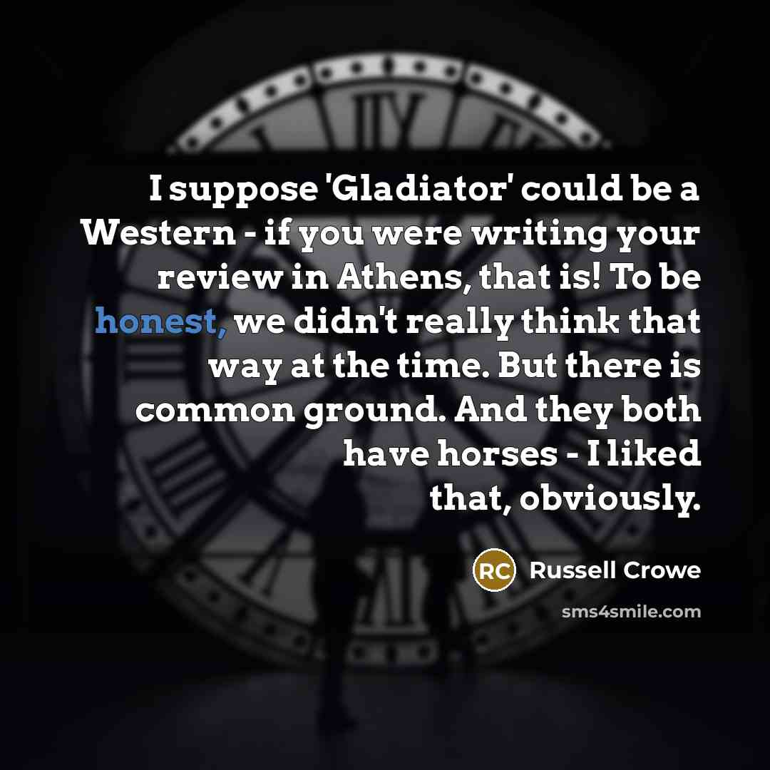 “I suppose 'Gladiator' could be a Western - if you were writing your review in Athens, that is! To be honest, we didn't really think that way at the time. But there is common ground. And they both have horses - I liked that, obviously.” quote by Russell Crowe