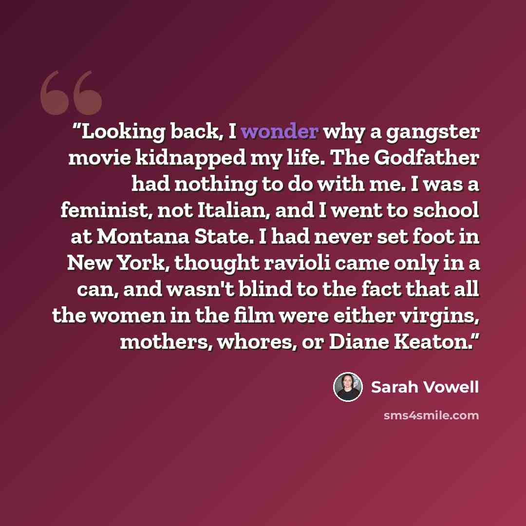 “Looking back, I wonder why a gangster movie kidnapped my life. The Godfather had nothing to do with me. I was a feminist, not Italian, and I went to school at Montana State. I had never set foot in New York, thought ravioli came only in a can, and wasn't blind to the fact that all the women in the…” quote by Sarah Vowell