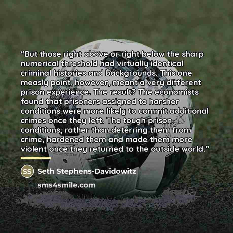 “But those right above or right below the sharp numerical threshold had virtually identical criminal histories and backgrounds. This one measly point, however, meant a very different prison experience. The result? The economists found that prisoners assigned to harsher conditions were more likely…” quote by Seth Stephens-Davidowitz