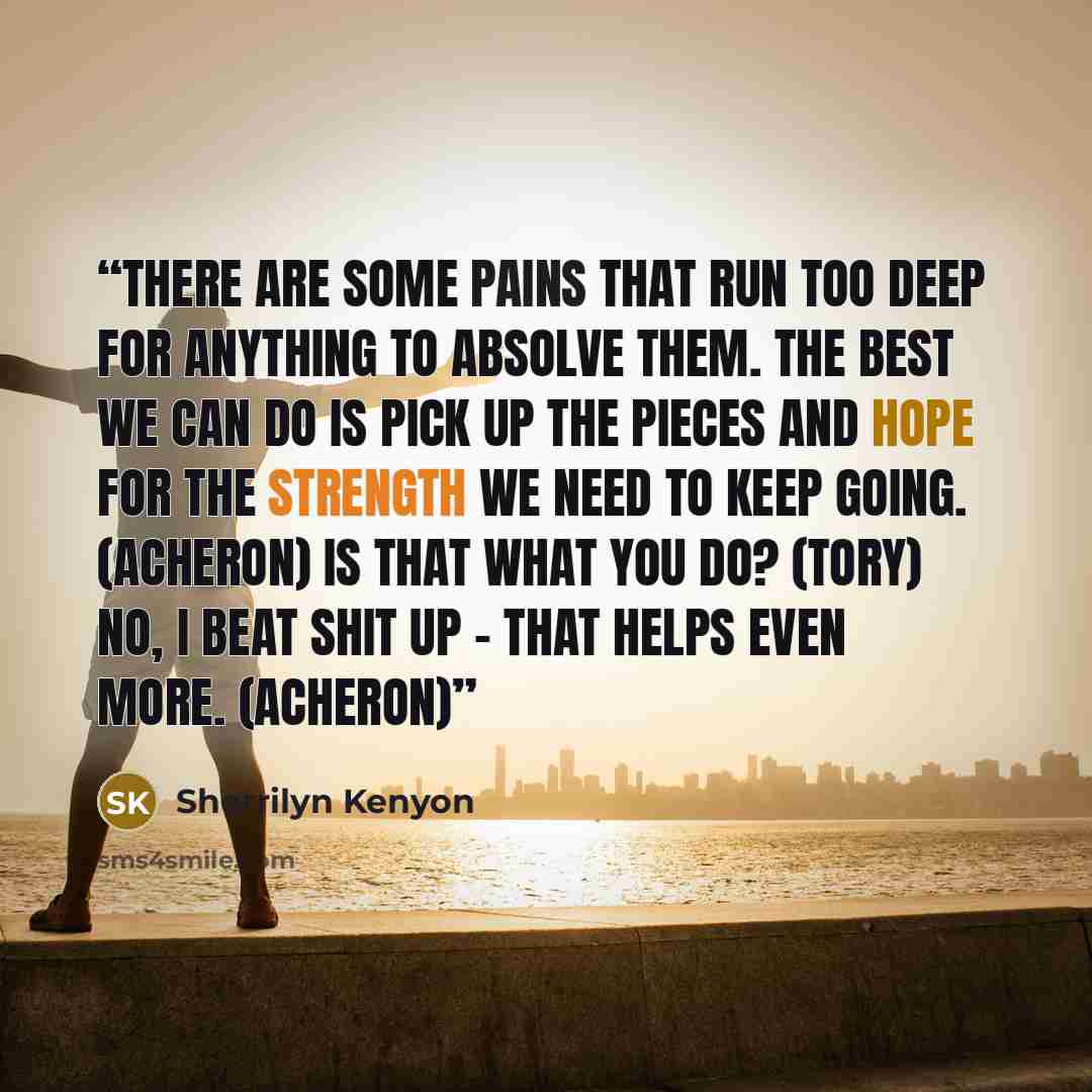“There are some pains that run too deep for anything to absolve them. The best we can do is pick up the pieces and hope for the strength we need to keep going. (Acheron) Is that what you do? (Tory) No, I beat shit up – that helps even more. (Acheron)” quote by Sherrilyn Kenyon