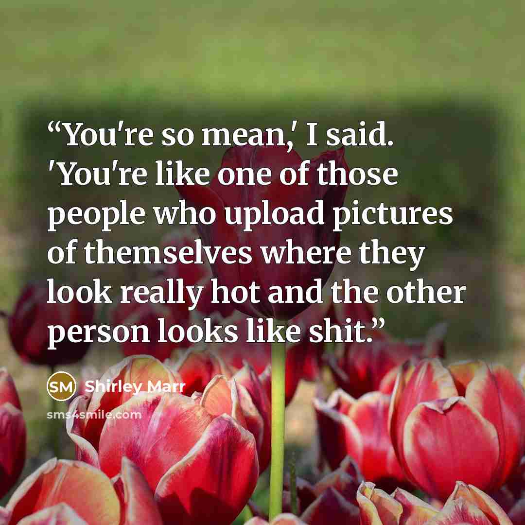 “You're so mean,' I said. 'You're like one of those people who upload pictures of themselves where they look really hot and the other person looks like shit.” quote by Shirley Marr