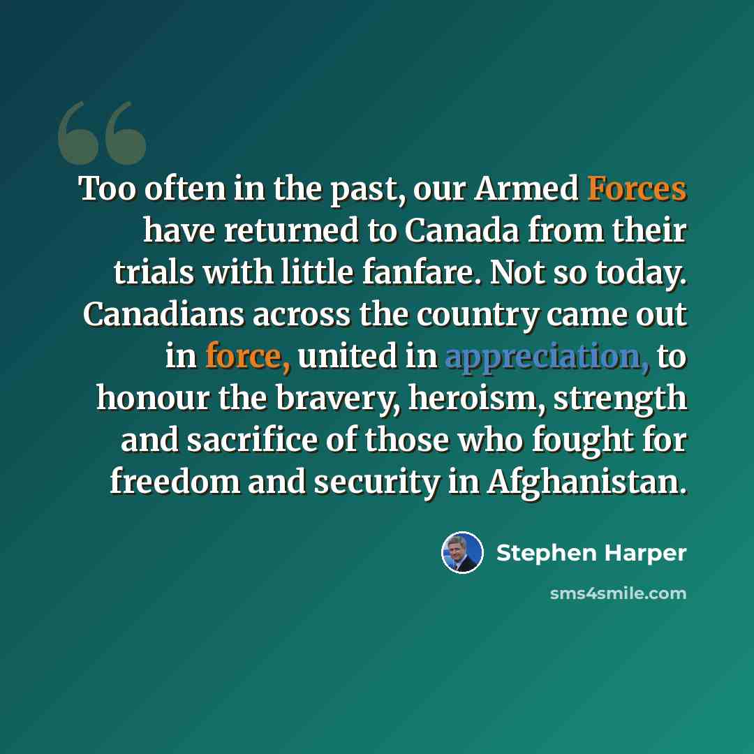 “Too often in the past, our Armed Forces have returned to Canada from their trials with little fanfare. Not so today. Canadians across the country came out in force, united in appreciation, to honour the bravery, heroism, strength and sacrifice of those who fought for freedom and security in…” quote by Stephen Harper