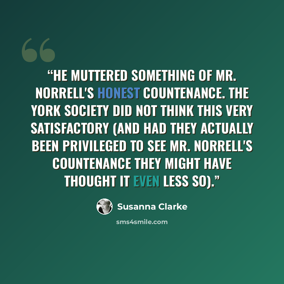 “He muttered something of Mr. Norrell's honest countenance. The York society did not think this very satisfactory (and had they actually been privileged to see Mr. Norrell's countenance they might have thought it even less so).” quote by Susanna Clarke