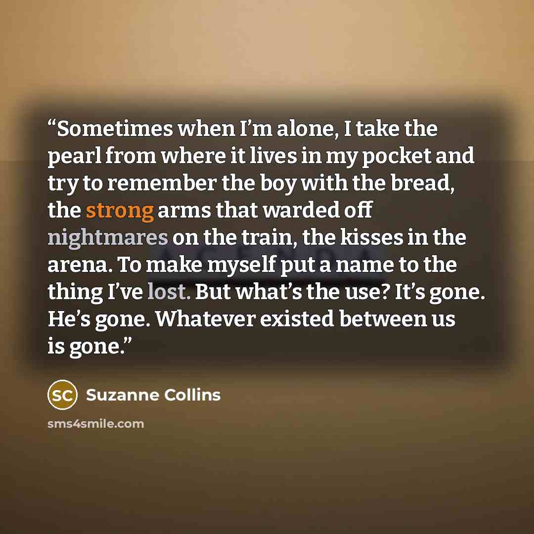 “Sometimes when I’m alone, I take the pearl from where it lives in my pocket and try to remember the boy with the bread, the strong arms that warded off nightmares on the train, the kisses in the arena. To make myself put a name to the thing I’ve lost. But what’s the use? It’s gone. He’s gone…” quote by Suzanne Collins