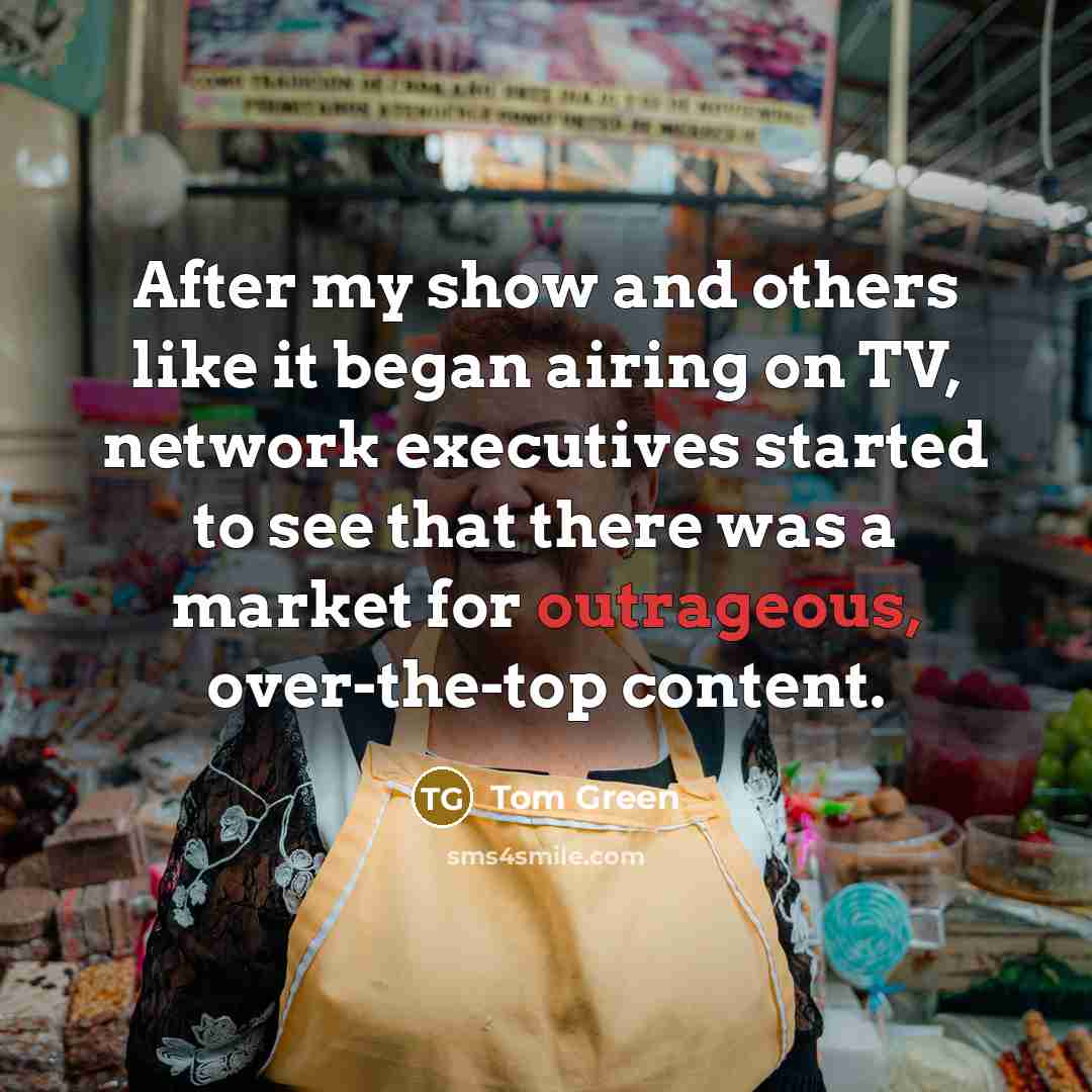 “After my show and others like it began airing on TV, network executives started to see that there was a market for outrageous, over-the-top content.” quote by Tom Green