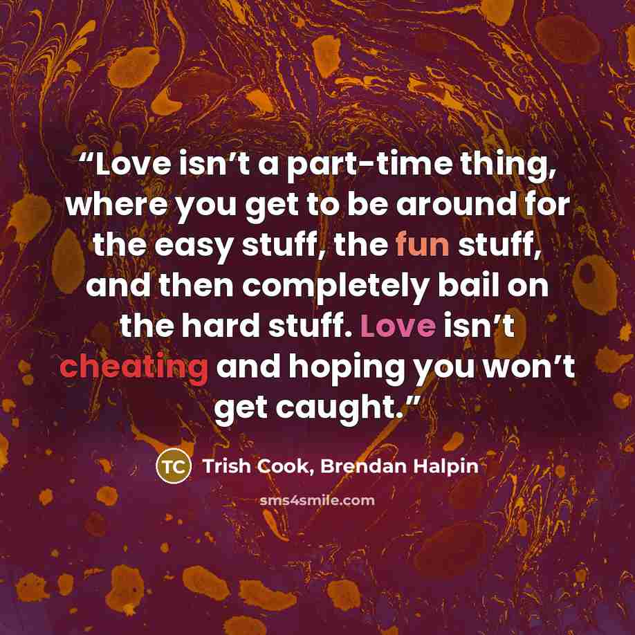 “Love isn’t a part-time thing, where you get to be around for the easy stuff, the fun stuff, and then completely bail on the hard stuff. Love isn’t cheating and hoping you won’t get caught.” quote by Trish Cook, Brendan Halpin