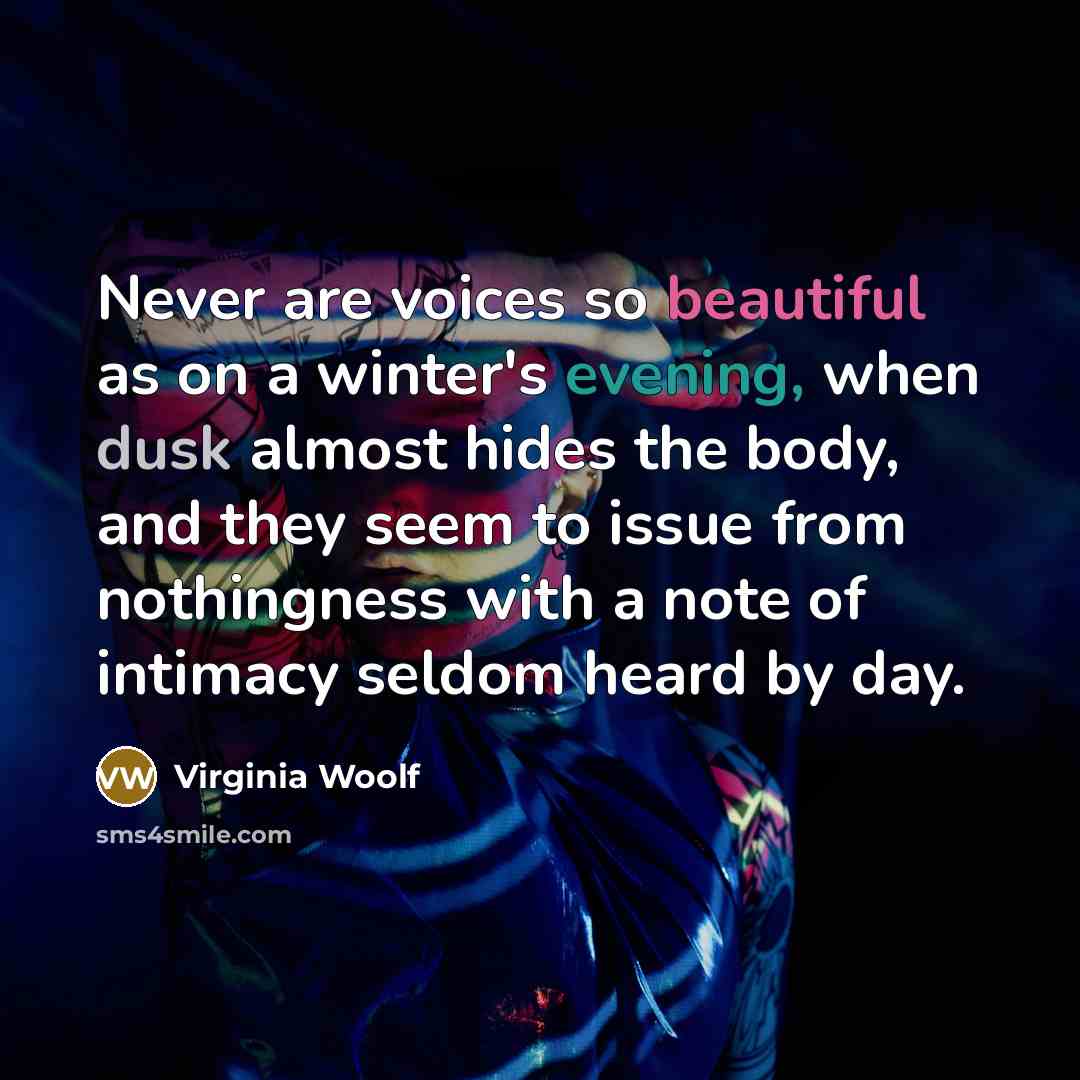 “Never are voices so beautiful as on a winter's evening, when dusk almost hides the body, and they seem to issue from nothingness with a note of intimacy seldom heard by day.” quote by Virginia Woolf