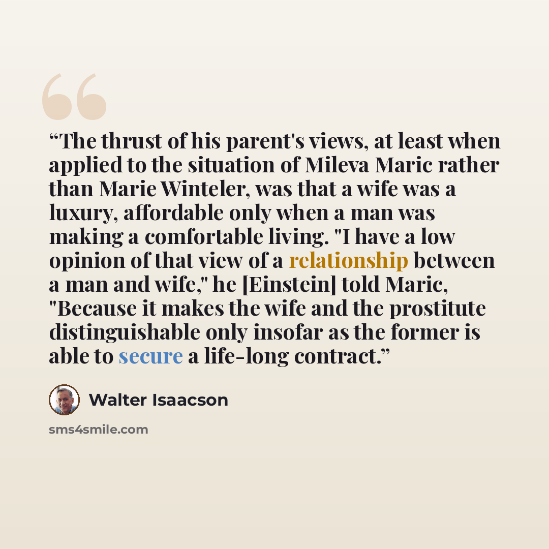 “The thrust of his parent's views, at least when applied to the situation of Mileva Maric rather than Marie Winteler, was that a wife was a luxury, affordable only when a man was making a comfortable living. "I have a low opinion of that view of a relationship between a man and wife," he [Einstein]…” quote by Walter Isaacson