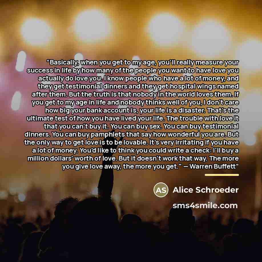 “Basically, when you get to my age, you'll really measure your success in life by how many of the people you want to have love you actually do love you. I know people who have a lot of money, and they get testimonial dinners and they get hospital wings named after them. But the truth is that nobody…” quote by Alice Schroeder