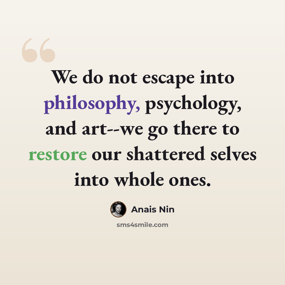 “We do not escape into philosophy, psychology, and art--we go there to restore our shattered selves into whole ones.” quote by Anais Nin