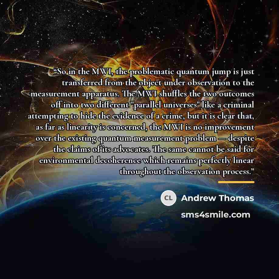“So in the MWI, the problematic quantum jump is just transferred from the object under observation to the measurement apparatus. The MWI shuffles the two outcomes off into two different "parallel universes" like a criminal attempting to hide the evidence of a crime, but it is clear that, as far as…” quote by Andrew Thomas