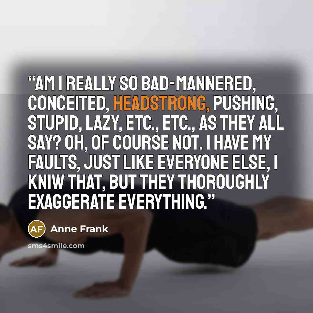 “Am I really so bad-mannered, conceited, headstrong, pushing, stupid, lazy, etc., etc., as they all say? Oh, of course not. I have my faults, just like everyone else, I kniw that, but they thoroughly exaggerate everything.” quote by Anne Frank