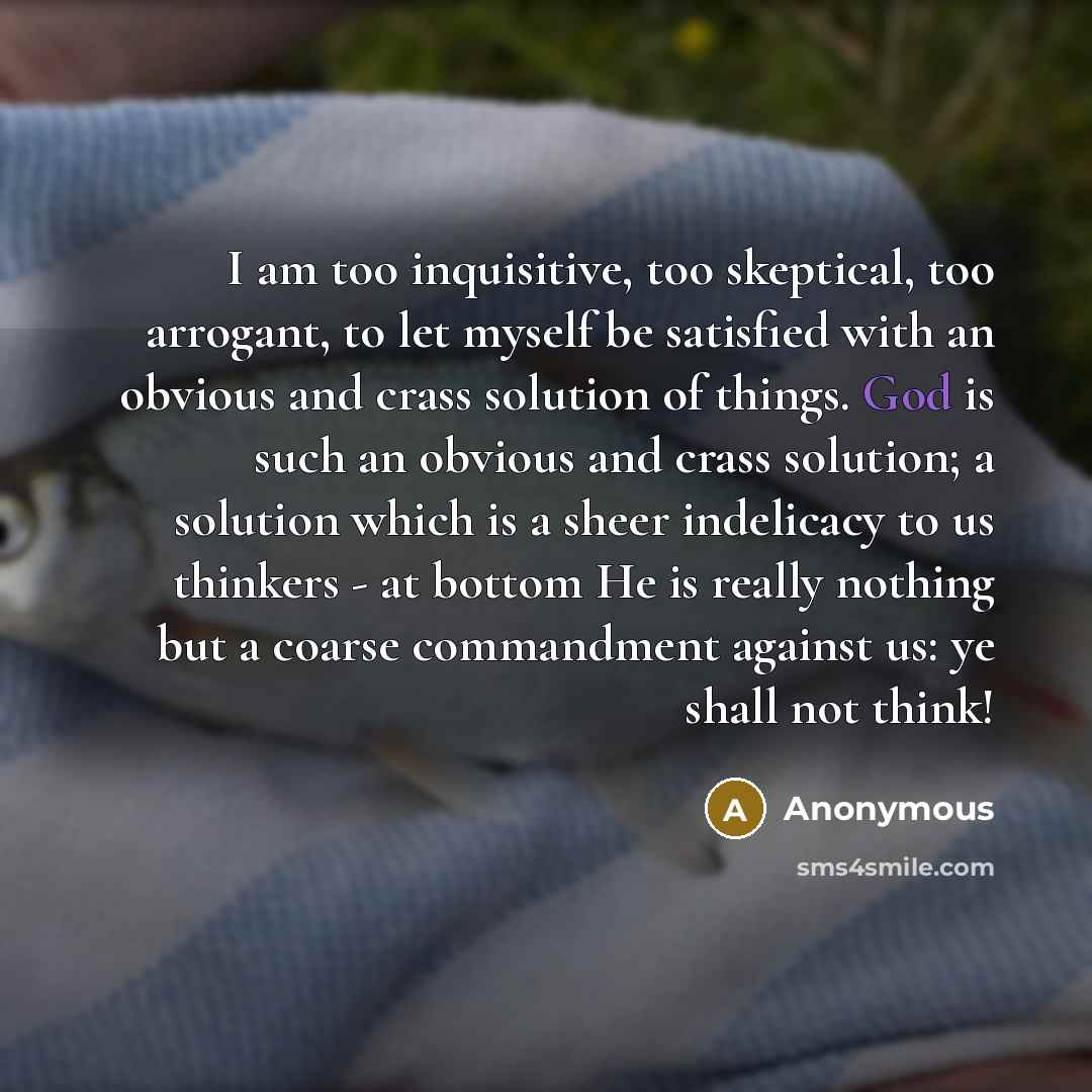 “I am too inquisitive, too skeptical, too arrogant, to let myself be satisfied with an obvious and crass solution of things. God is such an obvious and crass solution; a solution which is a sheer indelicacy to us thinkers - at bottom He is really nothing but a coarse commandment against us: ye…” quote by Anonymous