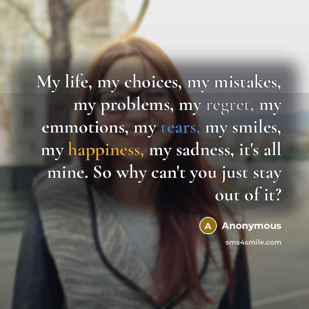 “My life, my choices, my mistakes, my problems, my regret, my emmotions, my tears, my smiles, my happiness, my sadness, it's all mine. So why can't you just stay out of it?” quote by Anonymous