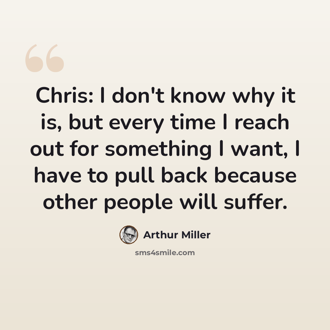 “Chris: I don't know why it is, but every time I reach out for something I want, I have to pull back because other people will suffer.” quote by Arthur Miller
