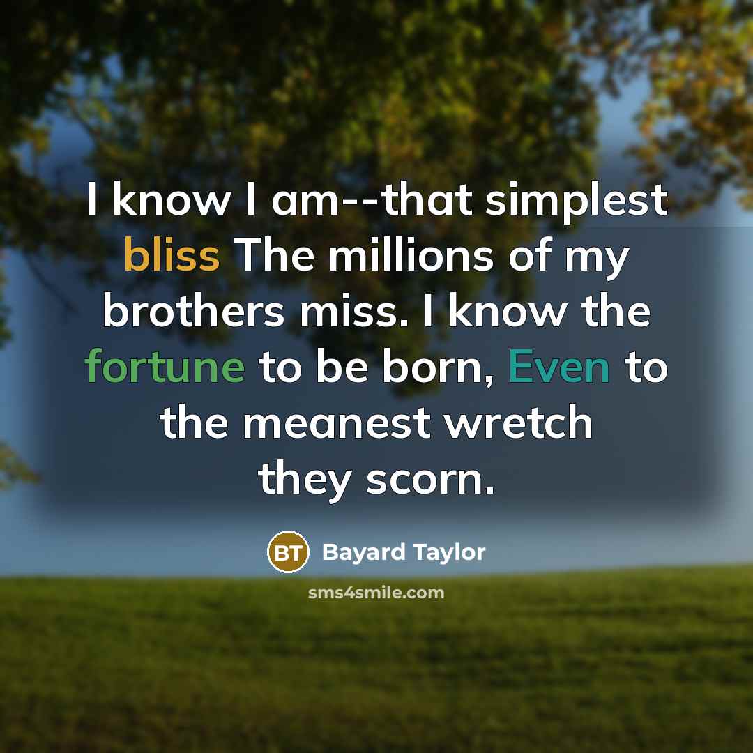 “I know I am--that simplest bliss The millions of my brothers miss. I know the fortune to be born, Even to the meanest wretch they scorn.” quote by Bayard Taylor