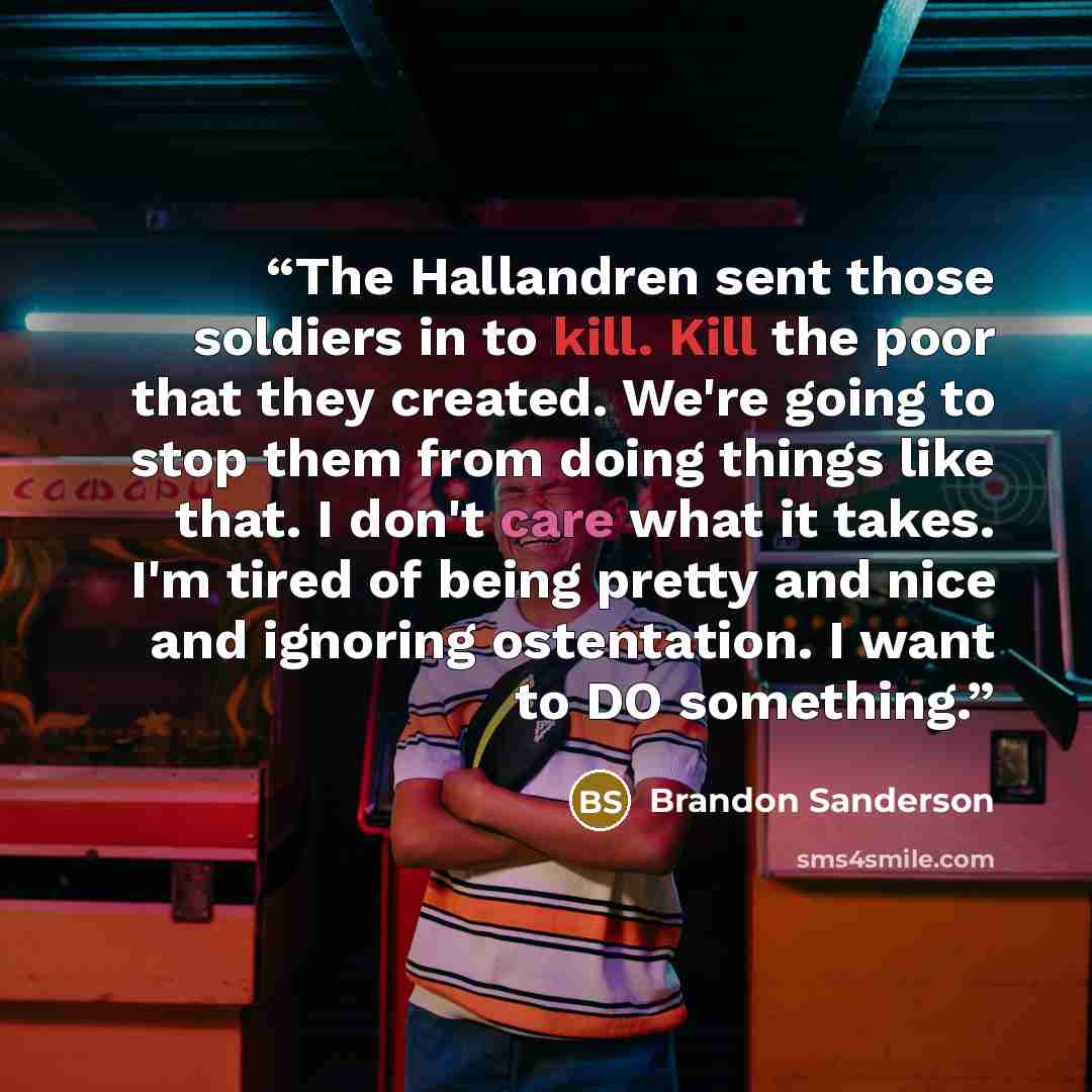 “The Hallandren sent those soldiers in to kill. Kill the poor that they created. We're going to stop them from doing things like that. I don't care what it takes. I'm tired of being pretty and nice and ignoring ostentation. I want to DO something.” quote by Brandon Sanderson