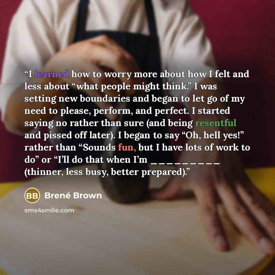 “I learned how to worry more about how I felt and less about “what people might think.” I was setting new boundaries and began to let go of my need to please, perform, and perfect. I started saying no rather than sure (and being resentful and pissed off later). I began to say “Oh, hell yes!” rather…” quote by Brené Brown