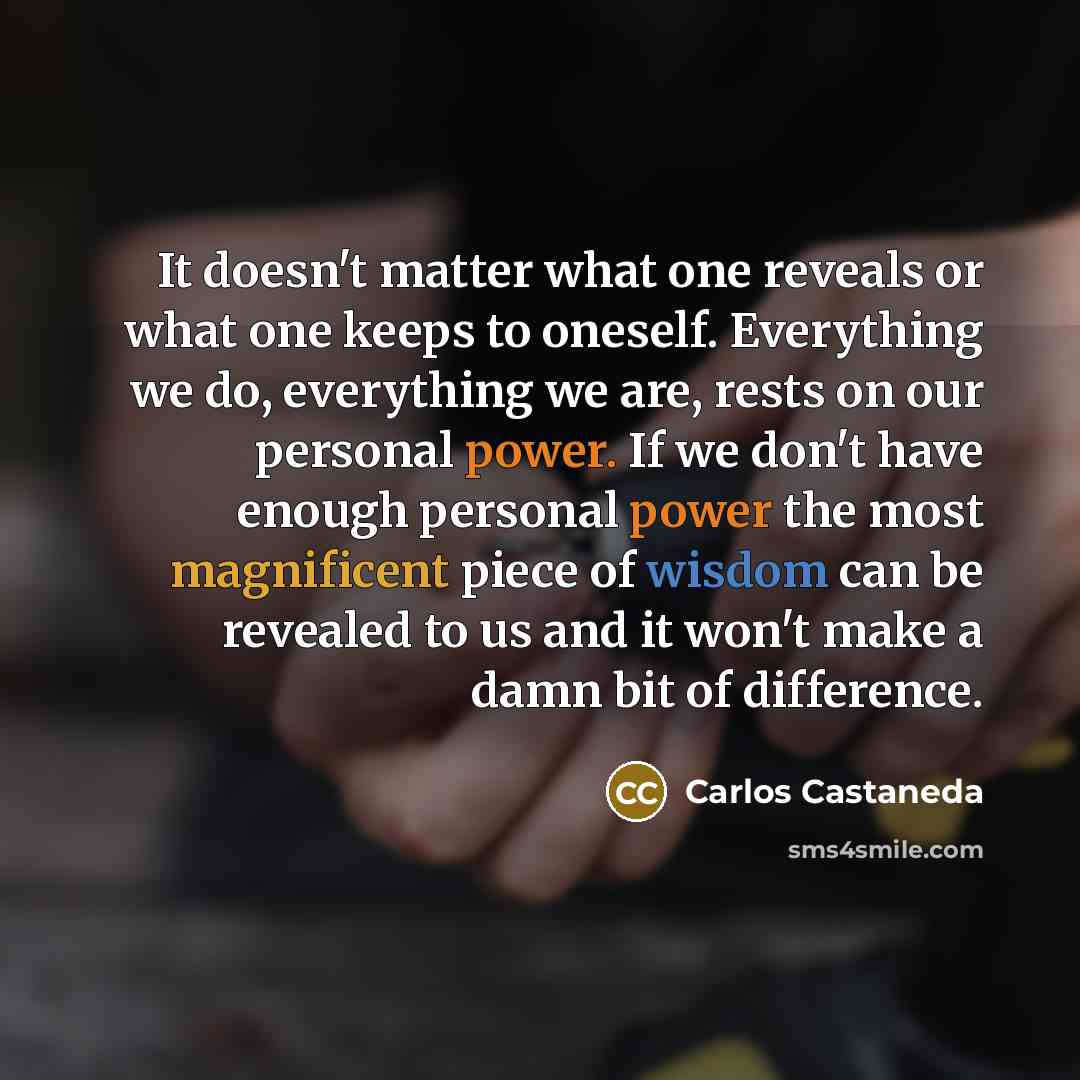 “It doesn't matter what one reveals or what one keeps to oneself. Everything we do, everything we are, rests on our personal power. If we don't have enough personal power the most magnificent piece of wisdom can be revealed to us and it won't make a damn bit of difference.” quote by Carlos Castaneda
