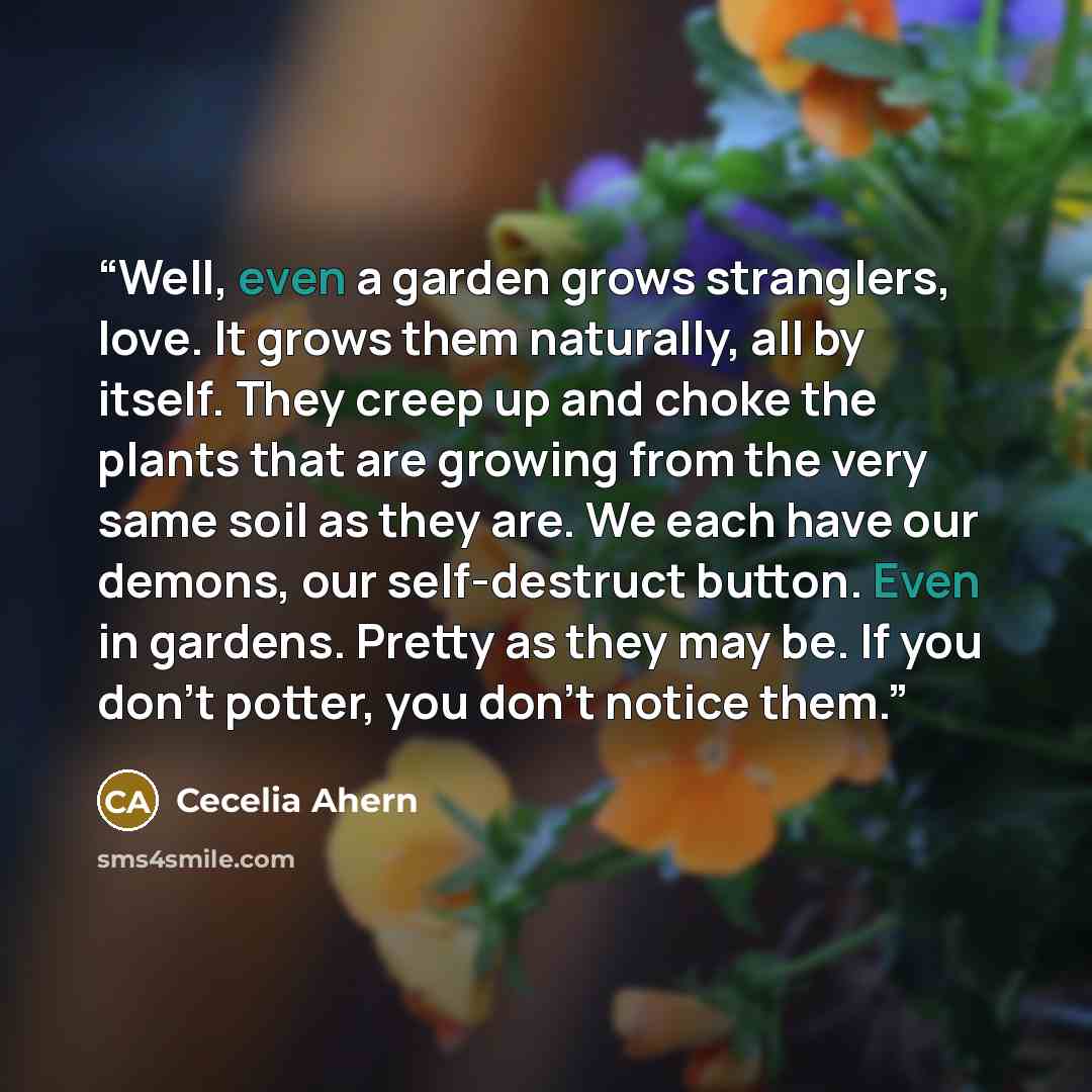 “Well, even a garden grows stranglers, love. It grows them naturally, all by itself. They creep up and choke the plants that are growing from the very same soil as they are. We each have our demons, our self-destruct button. Even in gardens. Pretty as they may be. If you don’t potter, you don’t…” quote by Cecelia Ahern