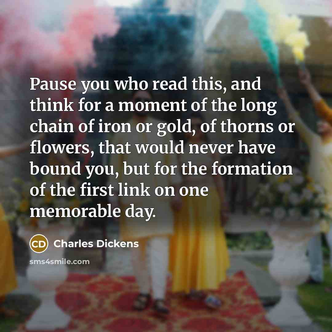 “Pause you who read this, and think for a moment of the long chain of iron or gold, of thorns or flowers, that would never have bound you, but for the formation of the first link on one memorable day.” quote by Charles Dickens