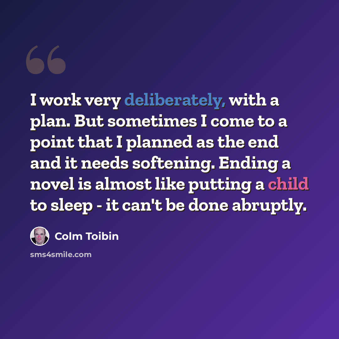 “I work very deliberately, with a plan. But sometimes I come to a point that I planned as the end and it needs softening. Ending a novel is almost like putting a child to sleep - it can't be done abruptly.” quote by Colm Toibin