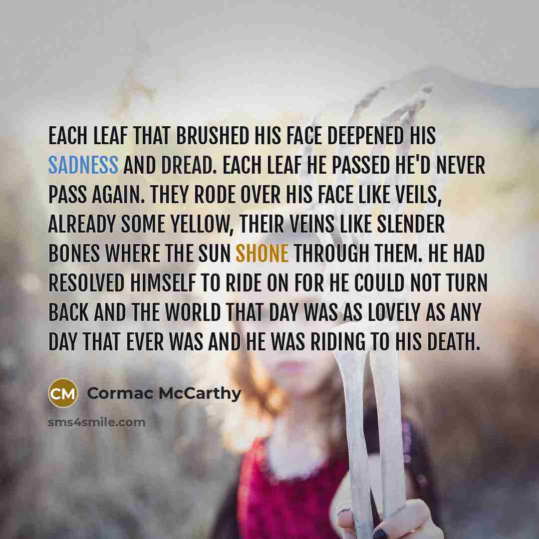 “Each leaf that brushed his face deepened his sadness and dread. Each leaf he passed he'd never pass again. They rode over his face like veils, already some yellow, their veins like slender bones where the sun shone through them. He had resolved himself to ride on for he could not turn back and the…” quote by Cormac McCarthy