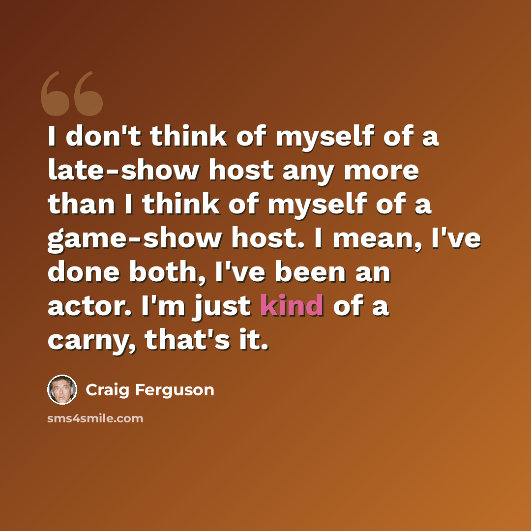 “I don't think of myself of a late-show host any more than I think of myself of a game-show host. I mean, I've done both, I've been an actor. I'm just kind of a carny, that's it.” quote by Craig Ferguson
