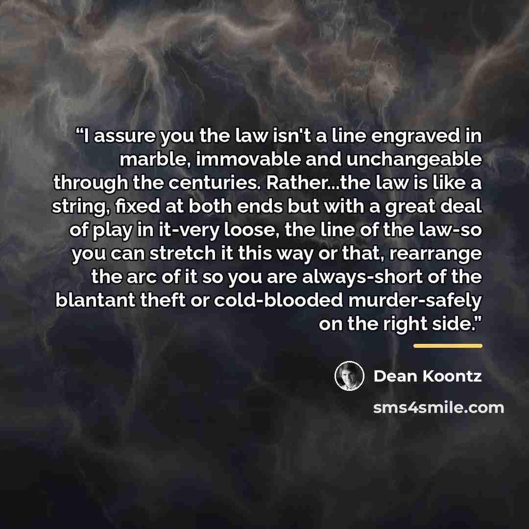 “I assure you the law isn't a line engraved in marble, immovable and unchangeable through the centuries. Rather...the law is like a string, fixed at both ends but with a great deal of play in it-very loose, the line of the law-so you can stretch it this way or that, rearrange the arc of it so you…” quote by Dean Koontz