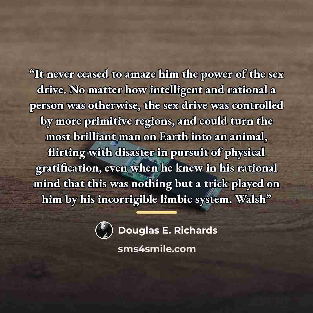 “It never ceased to amaze him the power of the sex drive. No matter how intelligent and rational a person was otherwise, the sex drive was controlled by more primitive regions, and could turn the most brilliant man on Earth into an animal, flirting with disaster in pursuit of physical…” quote by Douglas E. Richards