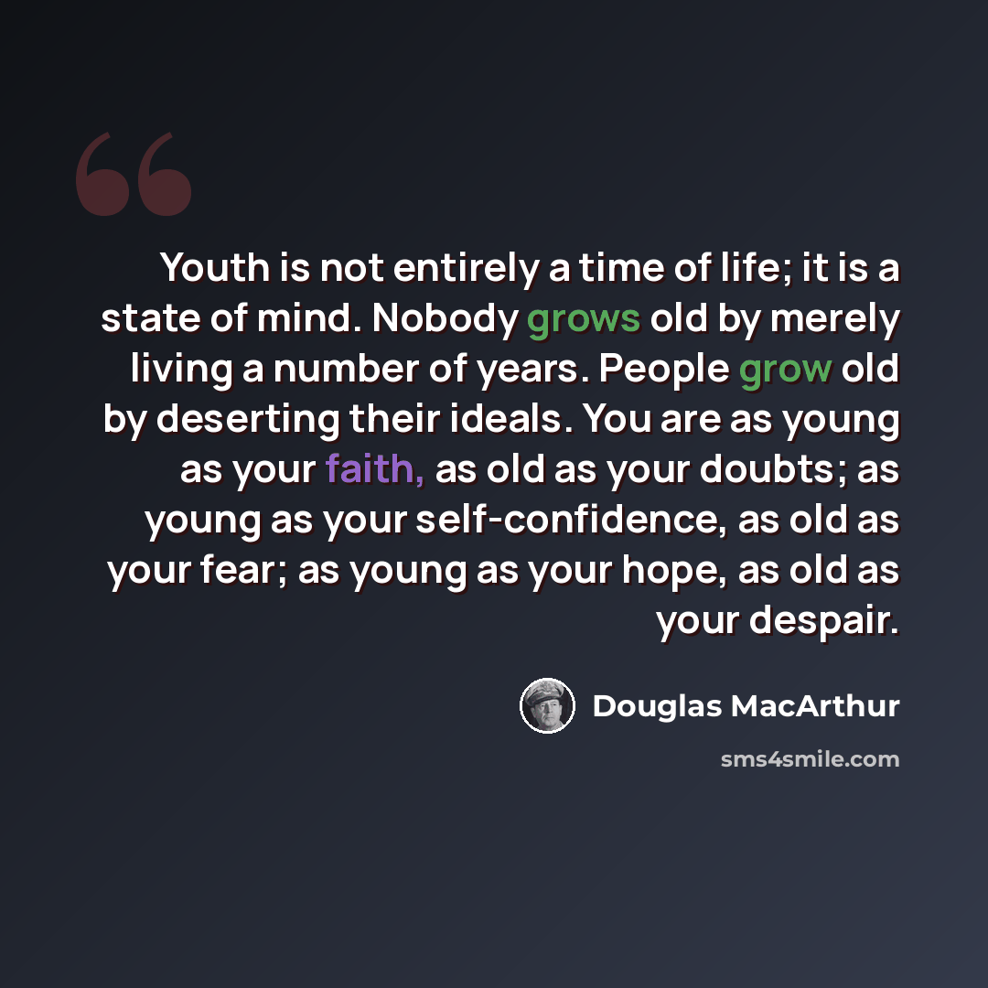 “Youth is not entirely a time of life; it is a state of mind. Nobody grows old by merely living a number of years. People grow old by deserting their ideals. You are as young as your faith, as old as your doubts; as young as your self-confidence, as old as your fear; as young as your hope, as old…” quote by Douglas MacArthur