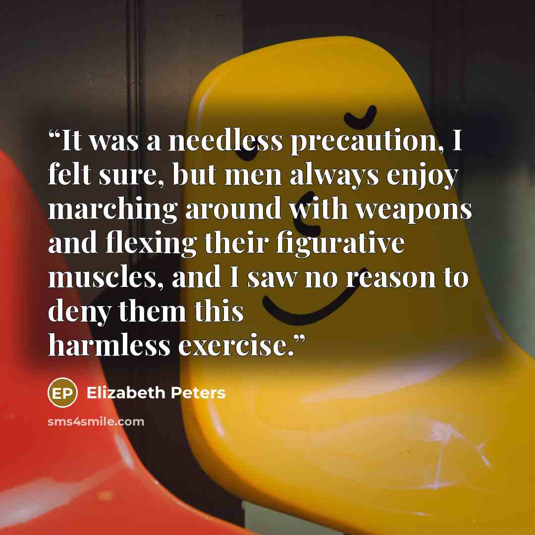 “It was a needless precaution, I felt sure, but men always enjoy marching around with weapons and flexing their figurative muscles, and I saw no reason to deny them this harmless exercise.” quote by Elizabeth Peters