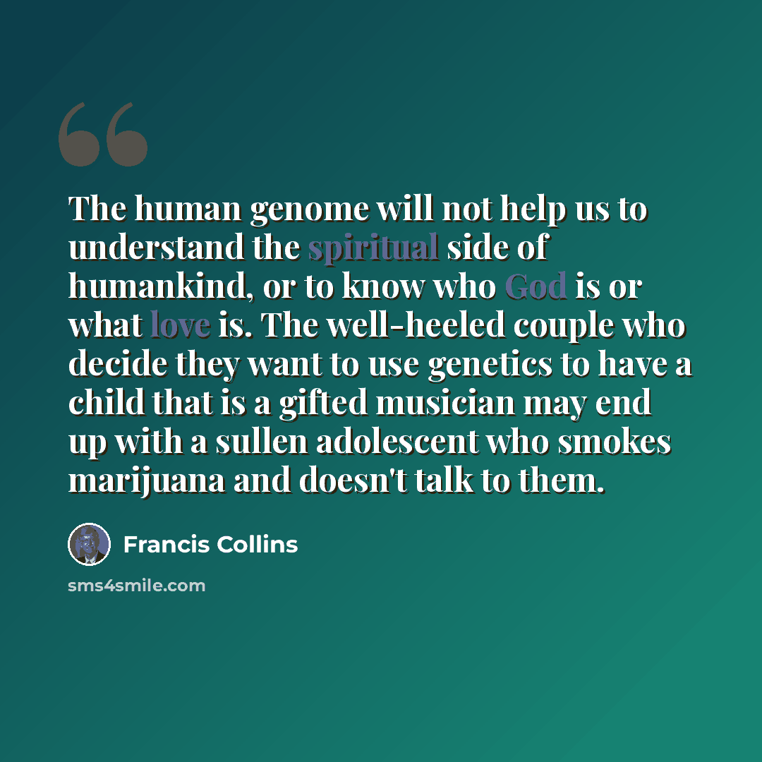 “The human genome will not help us to understand the spiritual side of humankind, or to know who God is or what love is. The well-heeled couple who decide they want to use genetics to have a child that is a gifted musician may end up with a sullen adolescent who smokes marijuana and doesn't talk to…” quote by Francis Collins