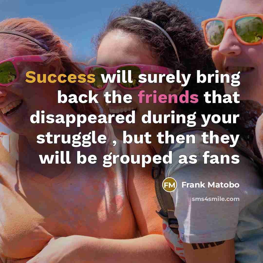 “Success will surely bring back the friends that disappeared during your struggle , but then they will be grouped as fans” quote by Frank Matobo