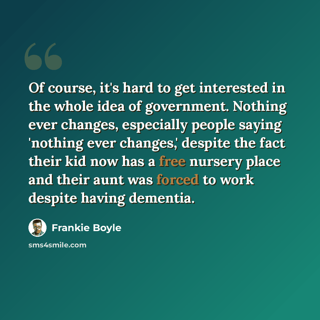 “Of course, it's hard to get interested in the whole idea of government. Nothing ever changes, especially people saying 'nothing ever changes,' despite the fact their kid now has a free nursery place and their aunt was forced to work despite having dementia.” quote by Frankie Boyle